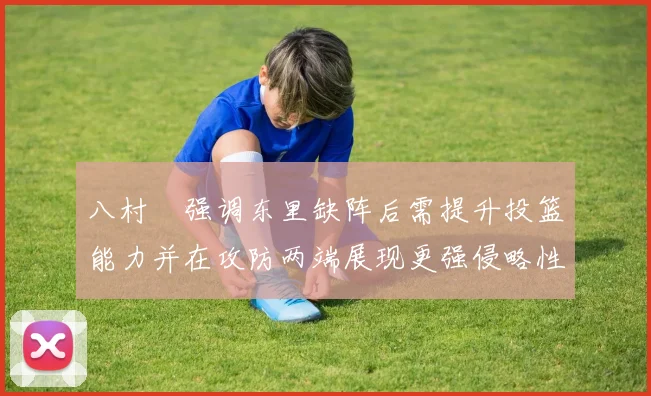 八村塁强调东里缺阵后需提升投篮能力并在攻防两端展现更强侵略性