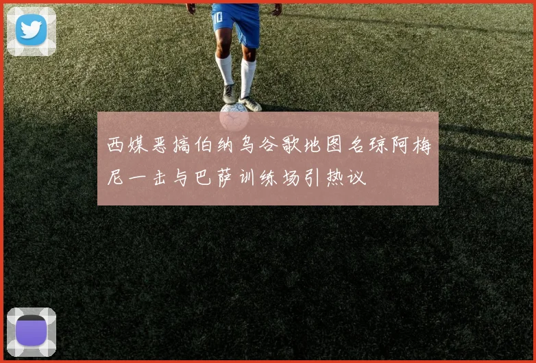 西媒恶搞伯纳乌谷歌地图名琼阿梅尼一击与巴萨训练场引热议