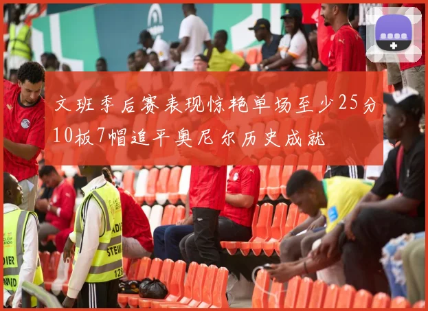 文班季后赛表现惊艳单场至少25分10板7帽追平奥尼尔历史成就