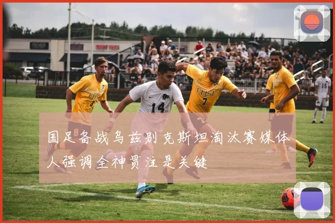 国足备战乌兹别克斯坦淘汰赛媒体人强调全神贯注是关键
