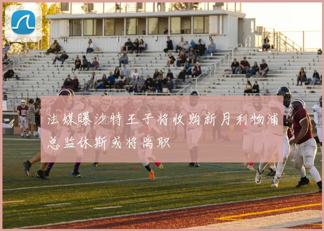 法媒曝沙特王子将收购新月利物浦总监休斯或将离职