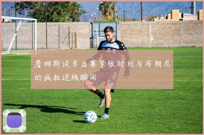 詹姆斯谈季后赛紧张时刻与布朗尼的疯狂连线瞬间