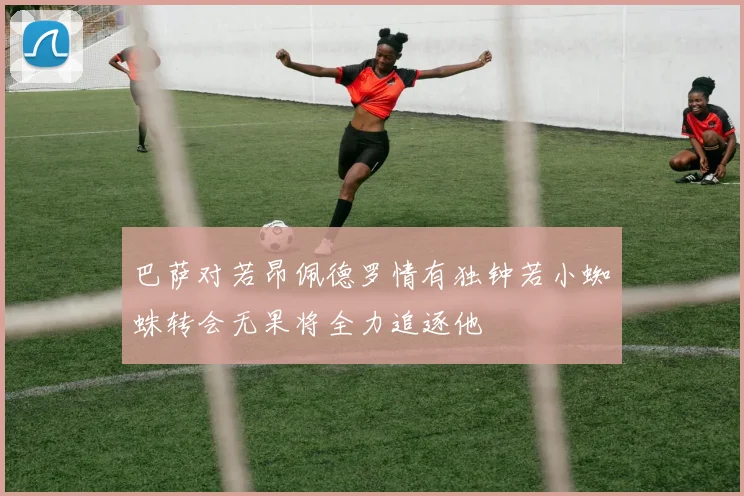 巴萨对若昂佩德罗情有独钟若小蜘蛛转会无果将全力追逐他