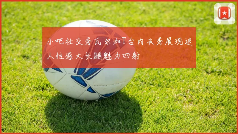 小吧社交秀瓦尔加T台内衣秀展现迷人性感大长腿魅力四射