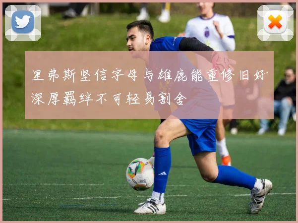 里弗斯坚信字母与雄鹿能重修旧好深厚羁绊不可轻易割舍
