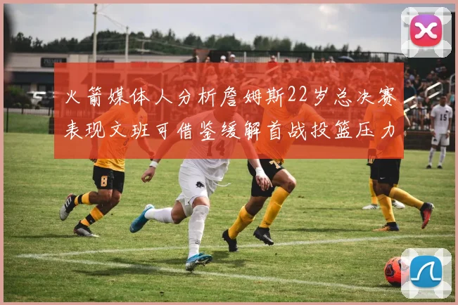 火箭媒体人分析詹姆斯22岁总决赛表现文班可借鉴缓解首战投篮压力
