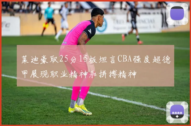 莱迪豪取25分15板坦言CBA强度超德甲展现职业精神和拼搏精神