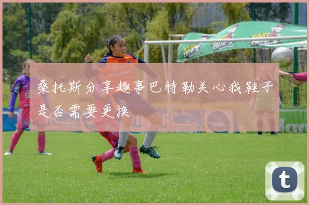 桑托斯分享趣事巴特勒关心我鞋子是否需要更换