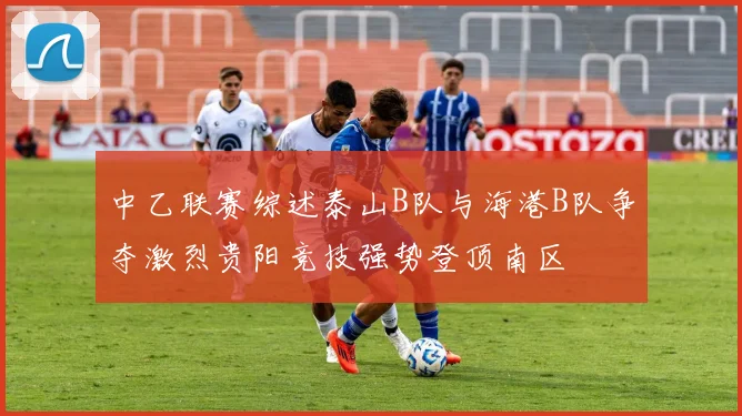 中乙联赛综述泰山B队与海港B队争夺激烈贵阳竞技强势登顶南区