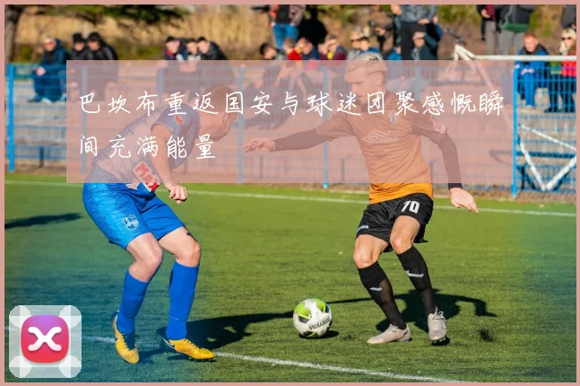 巴坎布重返国安与球迷团聚感慨瞬间充满能量