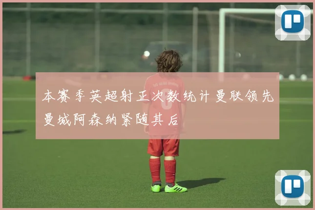 本赛季英超射正次数统计曼联领先曼城阿森纳紧随其后