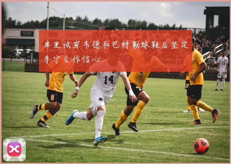 库里试穿韦德和巴特勒球鞋后坚定李宁合作信心