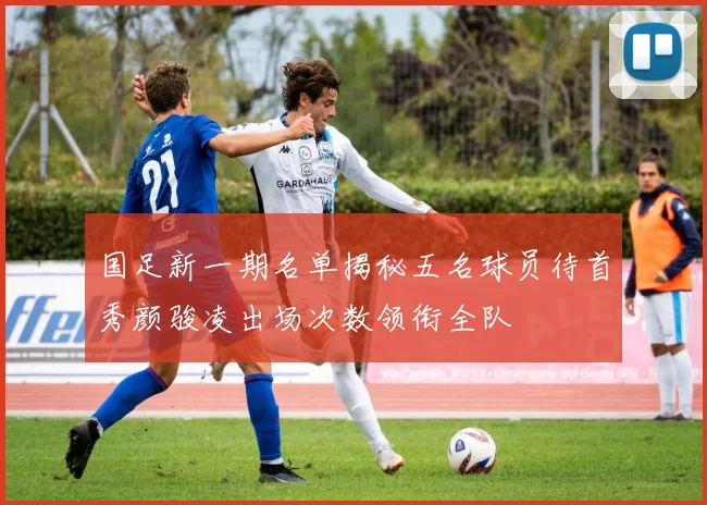 国足新一期名单揭秘五名球员待首秀颜骏凌出场次数领衔全队