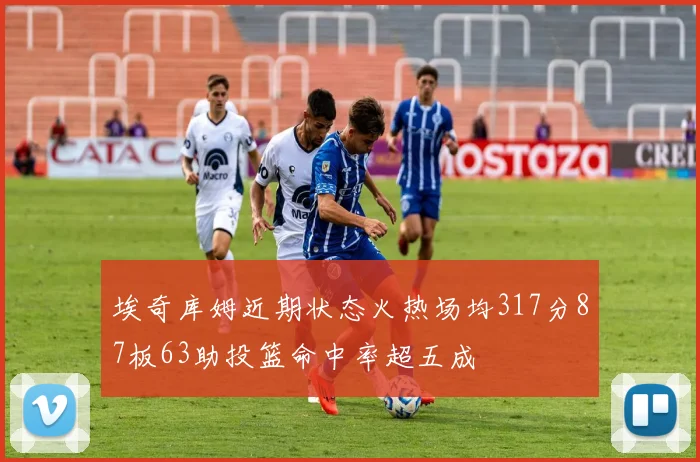 埃奇库姆近期状态火热场均317分87板63助投篮命中率超五成