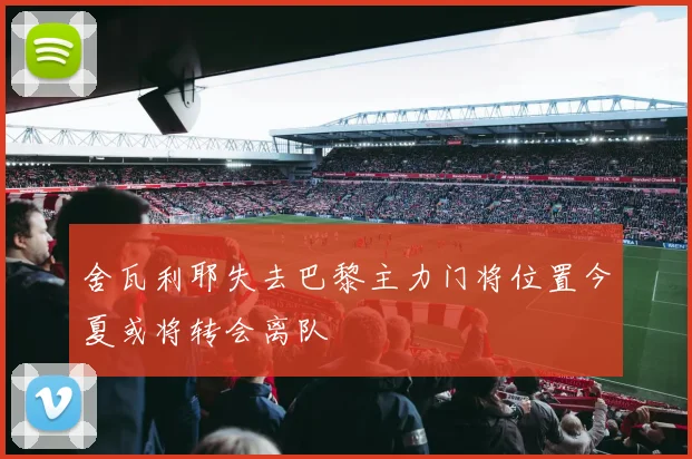 舍瓦利耶失去巴黎主力门将位置今夏或将转会离队