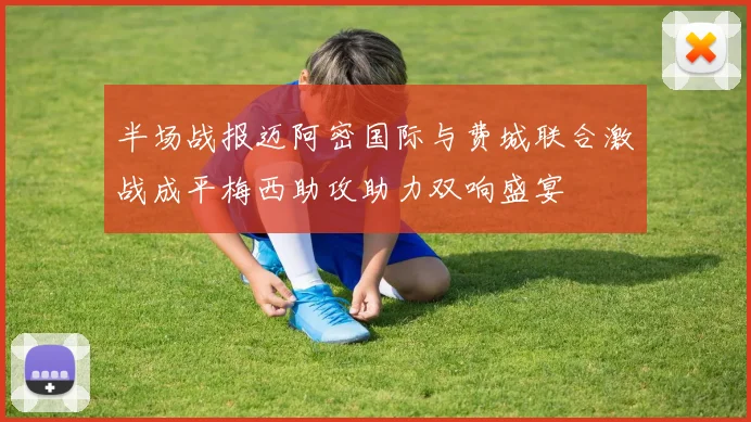 半场战报迈阿密国际与费城联合激战成平梅西助攻助力双响盛宴