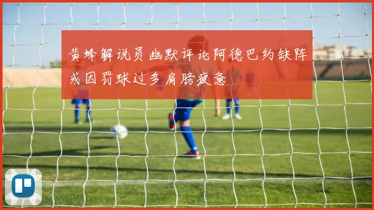 黄蜂解说员幽默评论阿德巴约缺阵或因罚球过多肩膀疲惫
