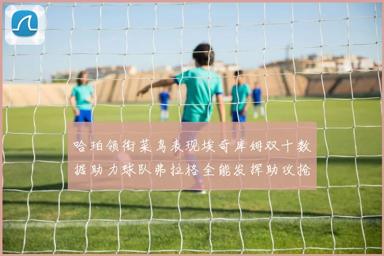 哈珀领衔菜鸟表现埃奇库姆双十数据助力球队弗拉格全能发挥助攻抢板双丰收