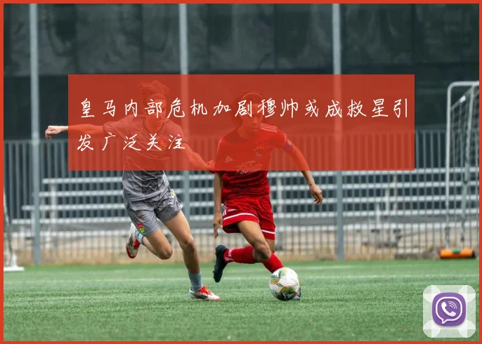 皇马内部危机加剧穆帅或成救星引发广泛关注
