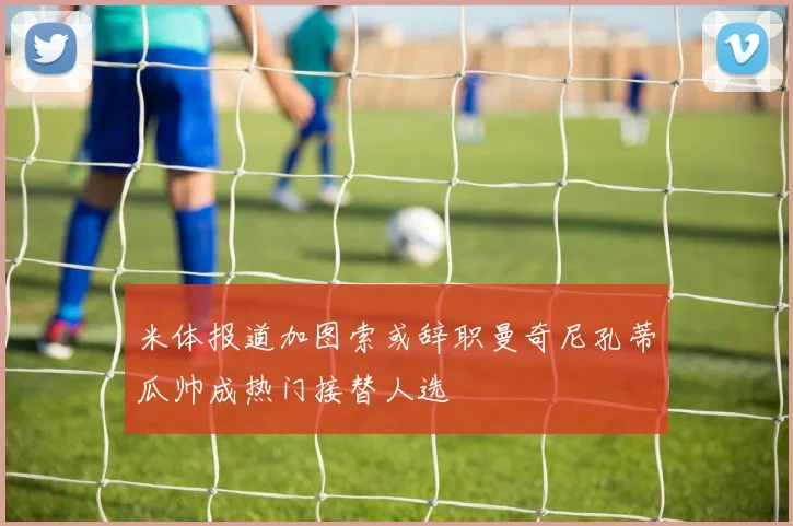 米体报道加图索或辞职曼奇尼孔蒂瓜帅成热门接替人选