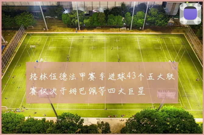 格林伍德法甲赛季进球43个五大联赛仅次于姆巴佩等四大巨星