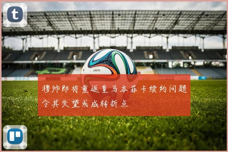 穆帅即将重返皇马本菲卡续约问题令其失望或成转折点