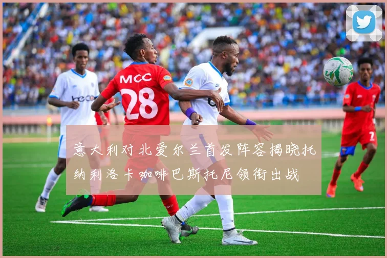 意大利对北爱尔兰首发阵容揭晓托纳利洛卡咖啡巴斯托尼领衔出战