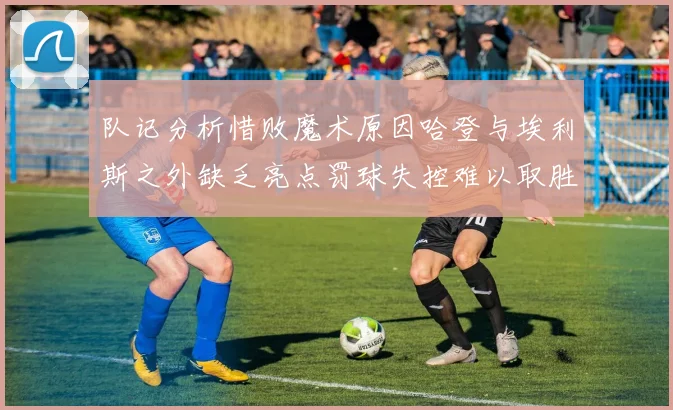队记分析惜败魔术原因哈登与埃利斯之外缺乏亮点罚球失控难以取胜