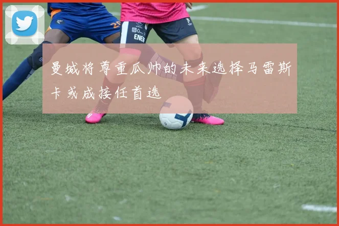 曼城将尊重瓜帅的未来选择马雷斯卡或成接任首选