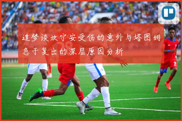 追梦谈坎宁安受伤的意外与塔图姆急于复出的深层原因分析